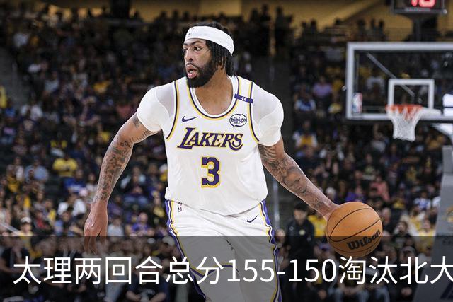 太理两回合总分155-150淘汰北大 段成果21分 邓奕豪空砍24+8